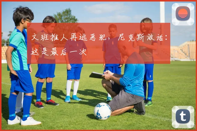 文班推人再逃恶犯，尼克斯放话：这是最后一次