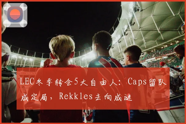 LEC冬季转会5大自由人：Caps留队成定局，Rekkles去向成谜